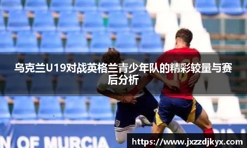 乌克兰U19对战英格兰青少年队的精彩较量与赛后分析